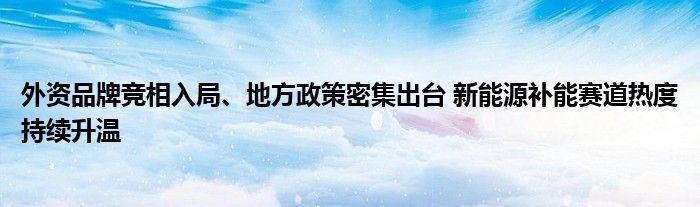 外资品牌竞相入局、地方政策密集出台 新能源补能赛道热度持续升温
