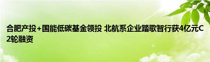 合肥产投+国能低碳基金领投 北航系企业踏歌智行获4亿元C2轮融资