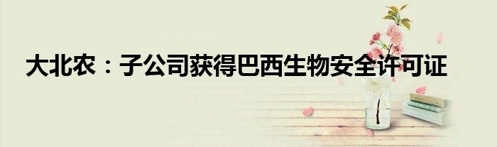 大北农:子公司获得巴西生物安全许可证