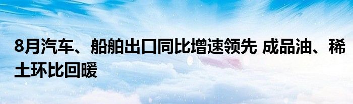 8月汽车、船舶出口同比增速领先 成品油、稀土环比回暖