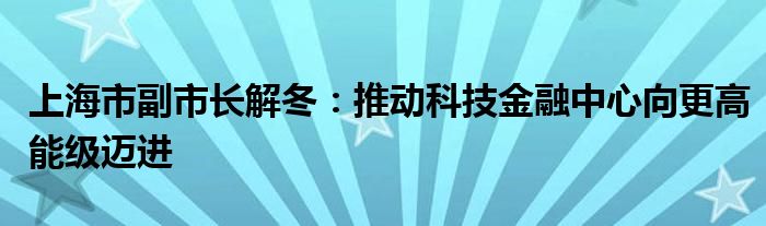 上海市副市长解冬:推动科技金融中心向更高能级迈进