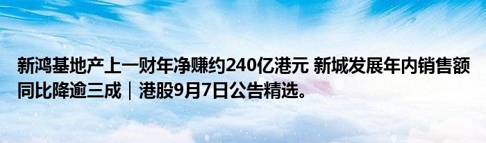 新鸿基地产上一财年净赚约240亿港元 新城发展年内销售额同比降逾三成|港股9月7日公告精选。