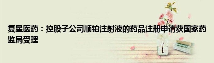 复星医药:控股子公司顺铂注射液的药品注册申请获国家药监局受理