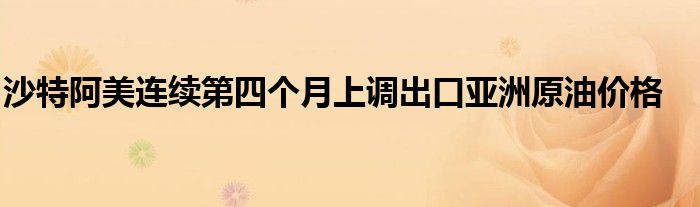 沙特阿美连续第四个月上调出口亚洲原油价格