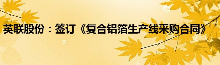 英联股份:签订《复合铝箔生产线采购合同》