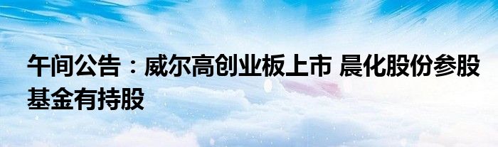午间公告:威尔高创业板上市 晨化股份参股基金有持股