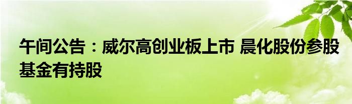 午间公告:威尔高创业板上市 晨化股份参股基金有持股