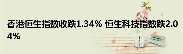 香港恒生指数收跌1.34% 恒生科技指数跌2.04%