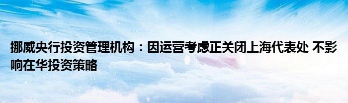 挪威央行投资管理机构:因运营考虑正关闭上海代表处 不影响在华投资策略