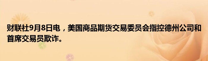 财联社9月8日电,美国商品期货交易委员会指控德州公司和首席交易员欺诈。