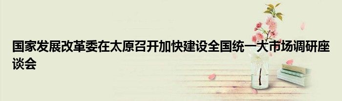 国家发展改革委在太原召开加快建设全国统一大市场调研座谈会