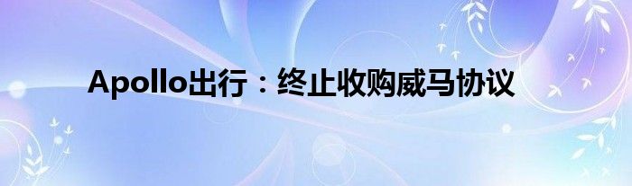 Apollo出行:终止收购威马协议