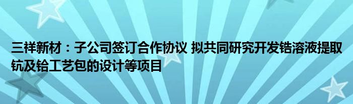 三祥新材:子公司签订合作协议 拟共同研究开发锆溶液提取钪及铪工艺包的设计等项目