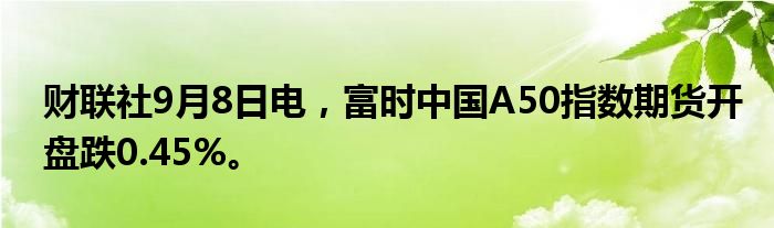 财联社9月8日电，富时中国A50指数期货开盘跌0.45%。