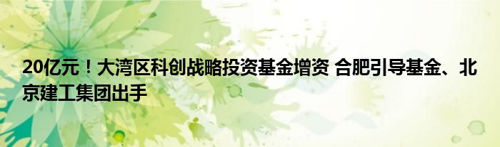 20亿元!大湾区科创战略投资基金增资 合肥引导基金、北京建工集团出手