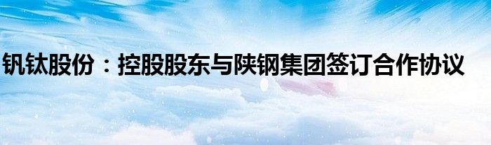 钒钛股份:控股股东与陕钢集团签订合作协议