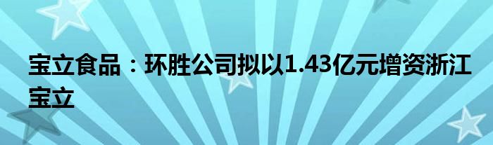 宝立食品:环胜公司拟以1.43亿元增资浙江宝立