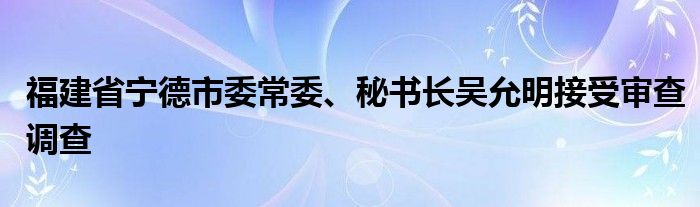 福建省宁德市委常委、秘书长吴允明接受审查调查