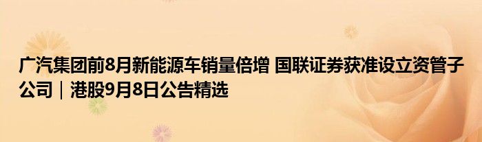 广汽集团前8月新能源车销量倍增 国联证券获准设立资管子公司|港股9月8日公告精选