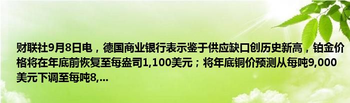 财联社9月8日电,德国商业银行表示鉴于供应缺口创历史新高,铂金价格将在年底前恢复至每盎司1,100美元;将年底铜价预测从每吨9,000美元下调至每吨8,...