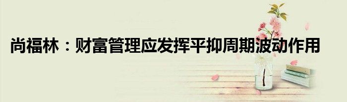 尚福林:财富管理应发挥平抑周期波动作用