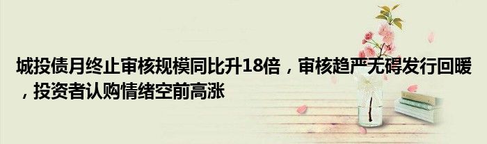 城投债月终止审核规模同比升18倍,审核趋严无碍发行回暖,投资者认购情绪空前高涨