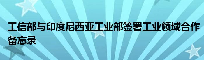 工信部与印度尼西亚工业部签署工业领域合作备忘录
