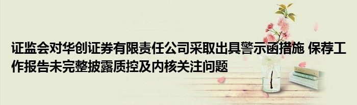 证监会对华创证券有限责任公司采取出具警示函措施 保荐工作报告未完整披露质控及内核关注问题