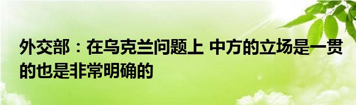 外交部:在乌克兰问题上 中方的立场是一贯的也是非常明确的