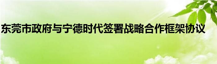 东莞市政府与宁德时代签署战略合作框架协议