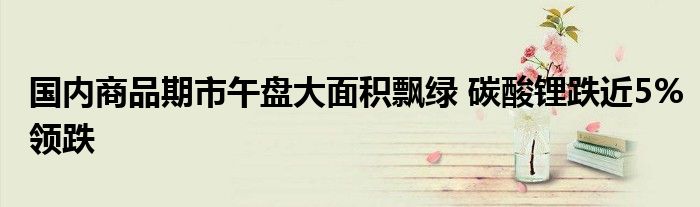 国内商品期市午盘大面积飘绿 碳酸锂跌近5%领跌