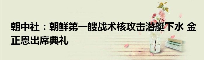 朝中社:朝鲜第一艘战术核攻击潜艇下水 金正恩出席典礼