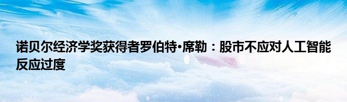 诺贝尔经济学奖获得者罗伯特·席勒:股市不应对人工智能反应过度