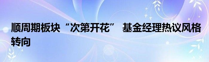 顺周期板块“次第开花” 基金经理热议风格转向