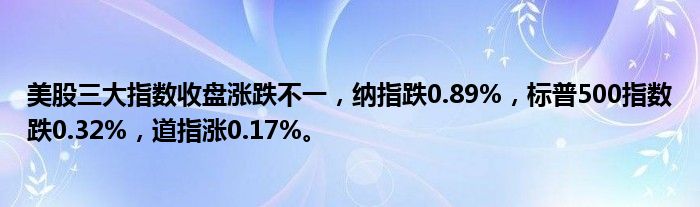 美股三大指数收盘涨跌不一,纳指跌0.89%,标普500指数跌0.32%,道指涨0.17%。