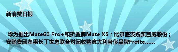 新消费日报 | 华为推出Mate60 Pro+和折叠屏Mate X5;比尔盖茨购买百威股份;安踏集团董事长丁世忠联合财团收购意大利奢侈品牌Frette……