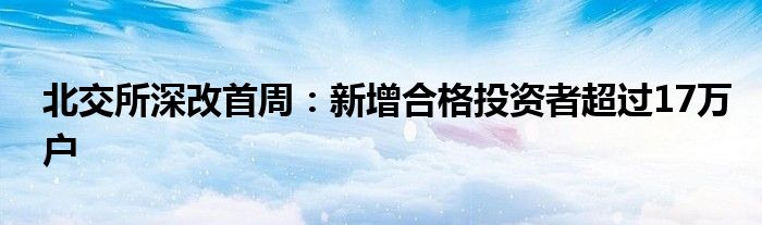 北交所深改首周:新增合格投资者超过17万户