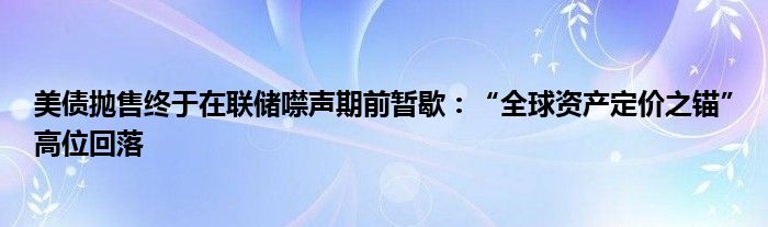 美债抛售终于在联储噤声期前暂歇:“全球资产定价之锚”高位回落