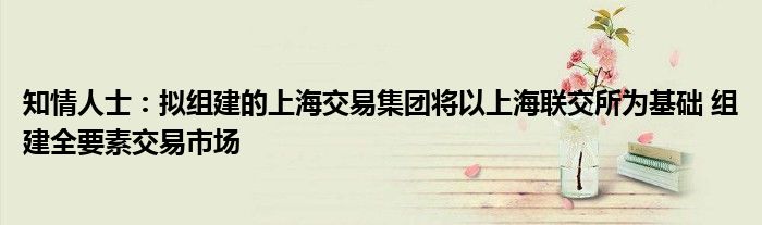 知情人士:拟组建的上海交易集团将以上海联交所为基础 组建全要素交易市场