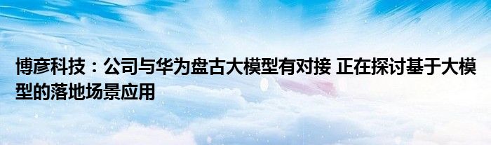 博彦科技:公司与华为盘古大模型有对接 正在探讨基于大模型的落地场景应用