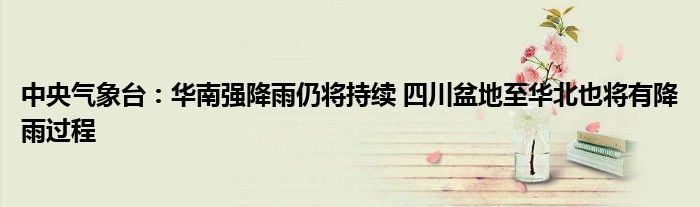 中央气象台:华南强降雨仍将持续 四川盆地至华北也将有降雨过程