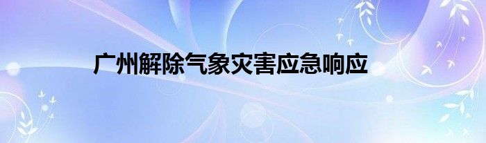 广州解除气象灾害应急响应