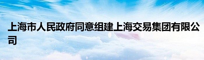 上海市人民政府同意组建上海交易集团有限公司