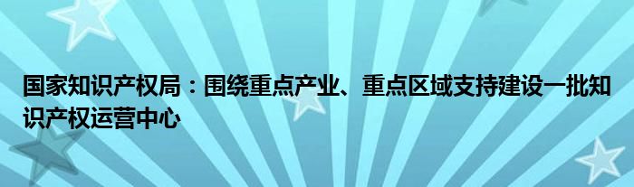 国家知识产权局:围绕重点产业、重点区域支持建设一批知识产权运营中心