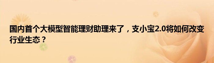 国内首个大模型智能理财助理来了,支小宝2.0将如何改变行业生态?