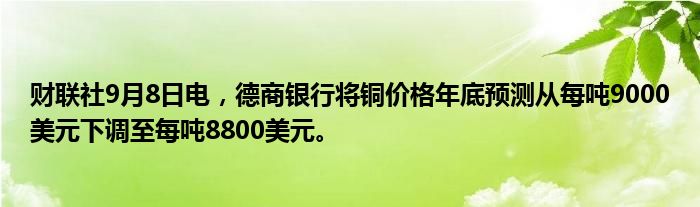 财联社9月8日电,德商银行将铜价格年底预测从每吨9000美元下调至每吨8800美元。