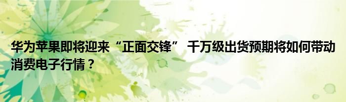 华为苹果即将迎来“正面交锋” 千万级出货预期将如何带动消费电子行情?