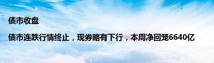 债市收盘|债市连跌行情终止,现券略有下行,本周净回笼6640亿