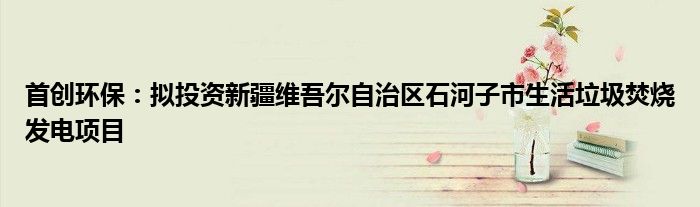 首创环保:拟投资新疆维吾尔自治区石河子市生活垃圾焚烧发电项目