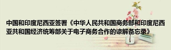 中国和印度尼西亚签署《中华人民共和国商务部和印度尼西亚共和国经济统筹部关于电子商务合作的谅解备忘录》